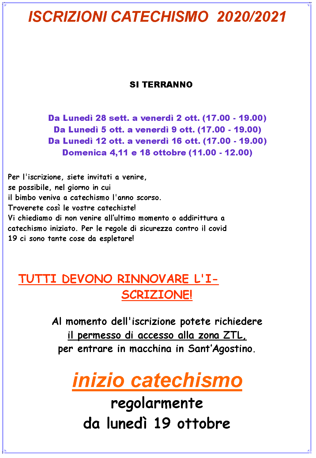 Casella di testo: ISCRIZIONI CATECHISMO  2021/2022   SI TERRANNO DA LUNEDI 20 A VENERDI 24 SETTEMBRE DALLE 17.00 – 19.00 Da Lunedì 5 ott. a venerdì 9 ott. (17.00 - 19.00)Da Lunedì 12 ott. a venerdì 16 ott. (17.00 - 19.00)Domenica 4,11 e 18 ottobre (11.00 - 12.00)Per l'iscrizione, siete invitati a venire, se possibile, nel giorno in cui il bimbo veniva a catechismo l'anno scorso.Troverete così le vostre catechiste!Vi chiediamo di non venire allultimo momento o addirittura a catechismo iniziato. Per le regole di sicurezza contro il covid 19 ci sono tante cose da espletare!TUTTI DEVONO RINNOVARE L'ISCRIZIONE!Al momento dell'iscrizione potete richiedere il permesso di accesso alla zona ZTL, per entrare in macchina in SantAgostino.inizio catechismoregolarmente da lunedì 19 ottobre